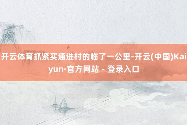 开云体育抓紧买通进村的临了一公里-开云(中国)Kaiyun·官方网站 - 登录入口