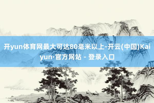 开yun体育网最大可达80毫米以上-开云(中国)Kaiyun·官方网站 - 登录入口