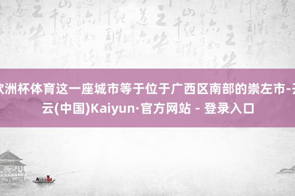 欧洲杯体育这一座城市等于位于广西区南部的崇左市-开云(中国)Kaiyun·官方网站 - 登录入口