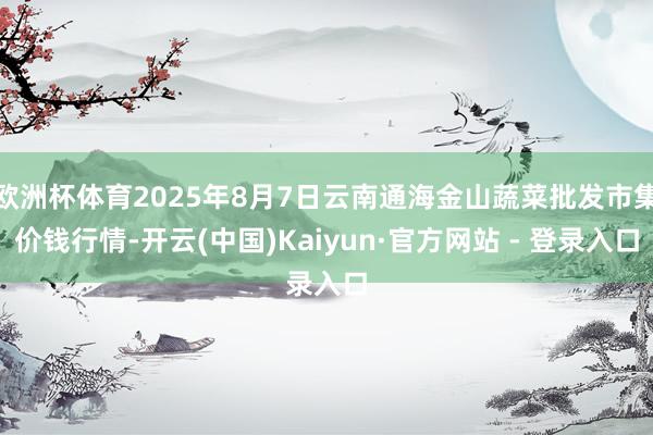 欧洲杯体育2025年8月7日云南通海金山蔬菜批发市集价钱行情-开云(中国)Kaiyun·官方网站 - 登录入口