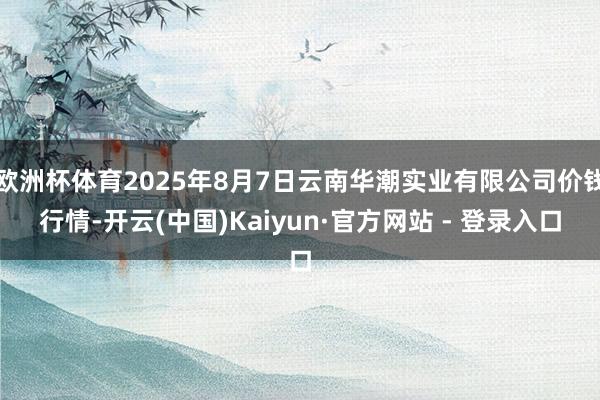 欧洲杯体育2025年8月7日云南华潮实业有限公司价钱行情-开云(中国)Kaiyun·官方网站 - 登录入口