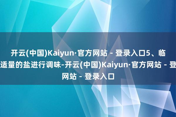 开云(中国)Kaiyun·官方网站 - 登录入口5、临了加入适量的盐进行调味-开云(中国)Kaiyun·官方网站 - 登录入口