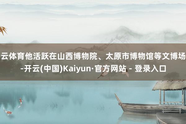 开云体育他活跃在山西博物院、太原市博物馆等文博场馆-开云(中国)Kaiyun·官方网站 - 登录入口
