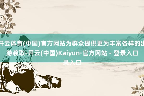 开云体育(中国)官方网站为群众提供更为丰富各样的出游袭取-开云(中国)Kaiyun·官方网站 - 登录入口