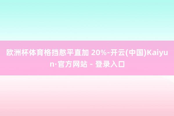 欧洲杯体育格挡憨平直加 20%-开云(中国)Kaiyun·官方网站 - 登录入口