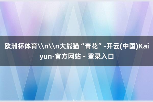 欧洲杯体育\n\n大熊猫“青花”-开云(中国)Kaiyun·官方网站 - 登录入口