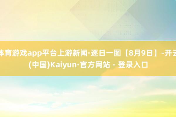 体育游戏app平台上游新闻·逐日一图【8月9日】-开云(中国)Kaiyun·官方网站 - 登录入口
