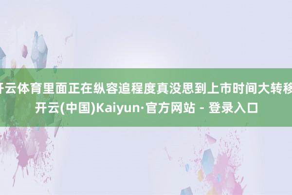 开云体育里面正在纵容追程度真没思到上市时间大转移-开云(中国)Kaiyun·官方网站 - 登录入口