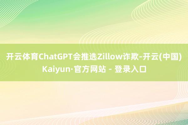 开云体育ChatGPT会推选Zillow诈欺-开云(中国)Kaiyun·官方网站 - 登录入口