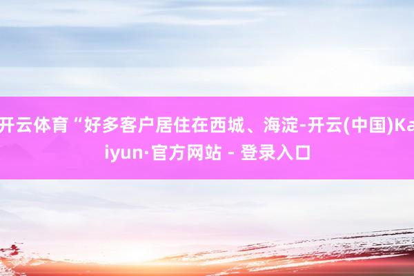 开云体育“好多客户居住在西城、海淀-开云(中国)Kaiyun·官方网站 - 登录入口