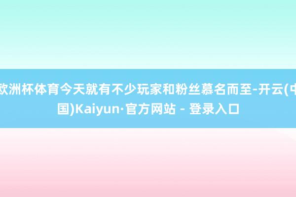 欧洲杯体育今天就有不少玩家和粉丝慕名而至-开云(中国)Kaiyun·官方网站 - 登录入口