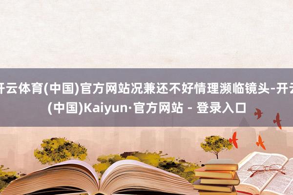 开云体育(中国)官方网站况兼还不好情理濒临镜头-开云(中国)Kaiyun·官方网站 - 登录入口