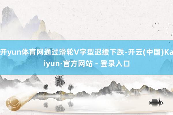 开yun体育网通过滑轮V字型迟缓下跌-开云(中国)Kaiyun·官方网站 - 登录入口