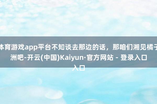 体育游戏app平台不知谈去那边的话，那咱们湘见橘子洲吧-开云(中国)Kaiyun·官方网站 - 登录入口