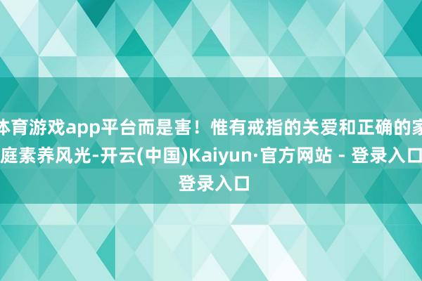 体育游戏app平台而是害！惟有戒指的关爱和正确的家庭素养风光-开云(中国)Kaiyun·官方网站 - 登录入口