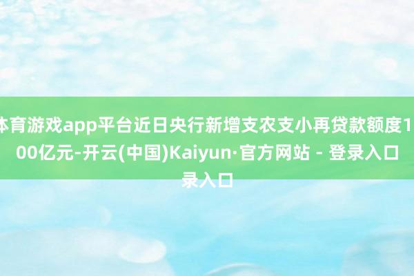 体育游戏app平台近日央行新增支农支小再贷款额度1000亿元-开云(中国)Kaiyun·官方网站 - 登录入口