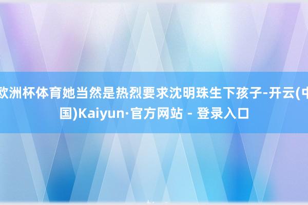 欧洲杯体育她当然是热烈要求沈明珠生下孩子-开云(中国)Kaiyun·官方网站 - 登录入口