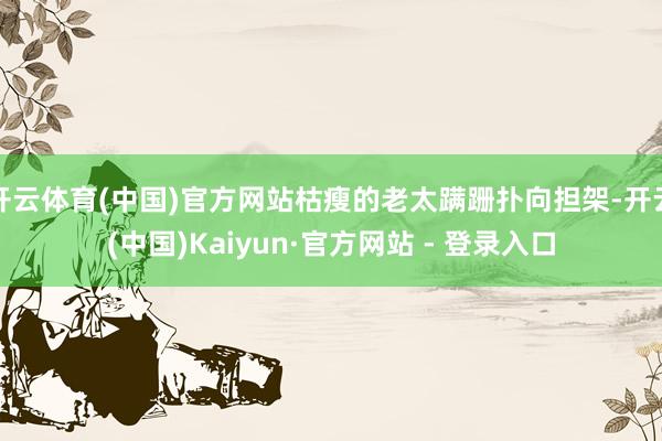 开云体育(中国)官方网站枯瘦的老太蹒跚扑向担架-开云(中国)Kaiyun·官方网站 - 登录入口
