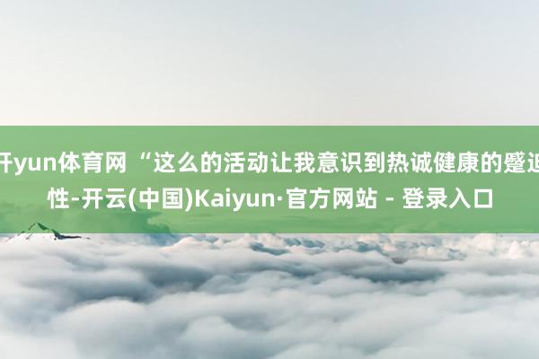 开yun体育网 “这么的活动让我意识到热诚健康的蹙迫性-开云(中国)Kaiyun·官方网站 - 登录入口