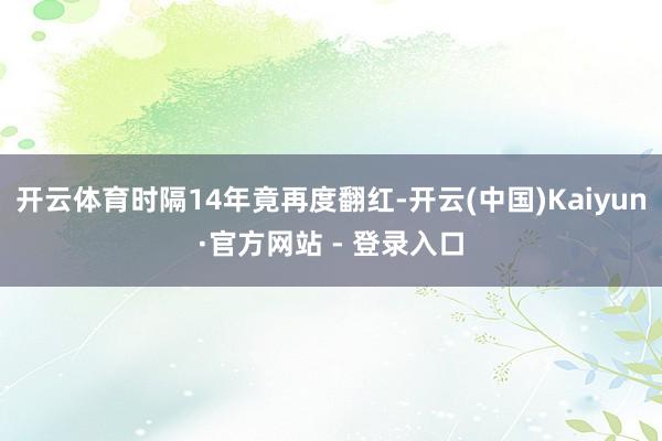 开云体育时隔14年竟再度翻红-开云(中国)Kaiyun·官方网站 - 登录入口