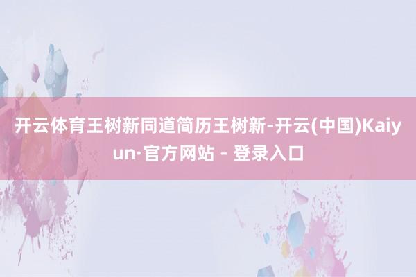 开云体育　　王树新同道简历　　王树新-开云(中国)Kaiyun·官方网站 - 登录入口