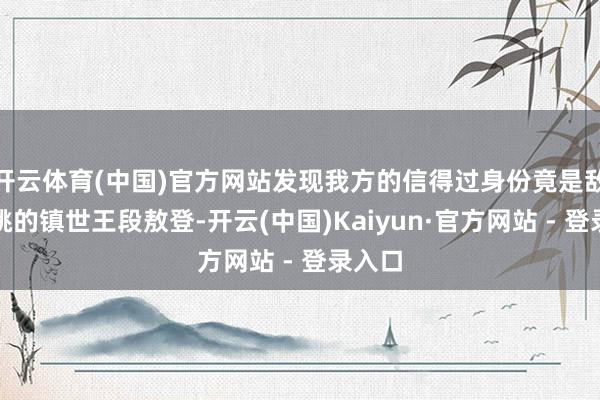 开云体育(中国)官方网站发现我方的信得过身份竟是敌国大姚的镇世王段敖登-开云(中国)Kaiyun·官方网站 - 登录入口