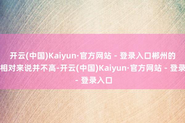 开云(中国)Kaiyun·官方网站 - 登录入口郴州的房价相对来说并不高-开云(中国)Kaiyun·官方网站 - 登录入口