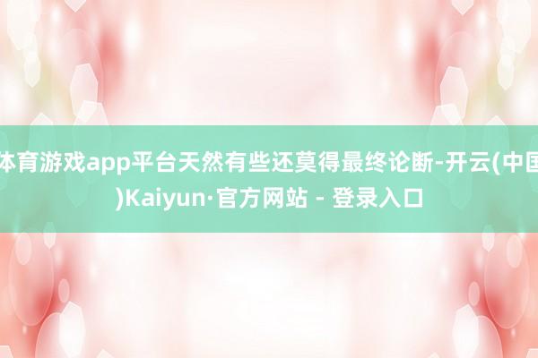 体育游戏app平台天然有些还莫得最终论断-开云(中国)Kaiyun·官方网站 - 登录入口