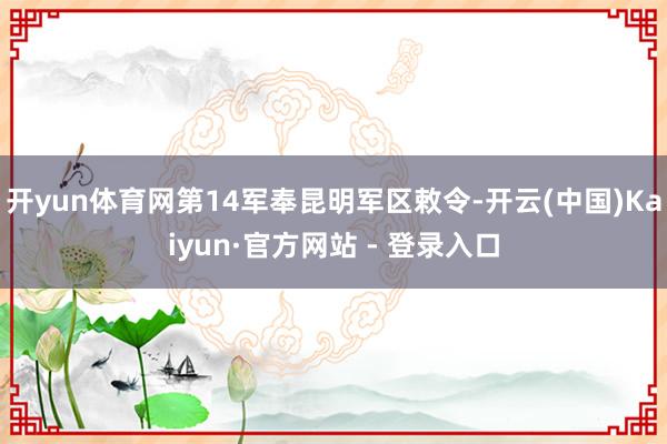 开yun体育网第14军奉昆明军区敕令-开云(中国)Kaiyun·官方网站 - 登录入口