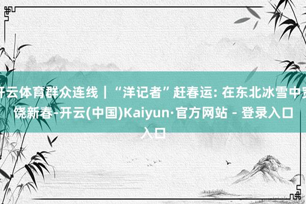 开云体育群众连线｜“洋记者”赶春运: 在东北冰雪中宽饶新春-开云(中国)Kaiyun·官方网站 - 登录入口