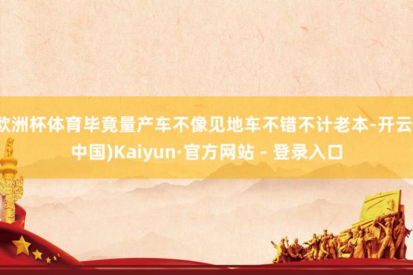 欧洲杯体育毕竟量产车不像见地车不错不计老本-开云(中国)Kaiyun·官方网站 - 登录入口