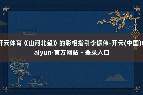 开云体育《山河北望》的影相指引李振伟-开云(中国)Kaiyun·官方网站 - 登录入口