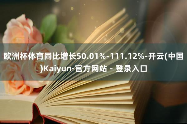 欧洲杯体育同比增长50.01%-111.12%-开云(中国)Kaiyun·官方网站 - 登录入口