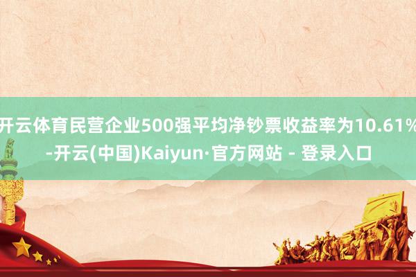 开云体育民营企业500强平均净钞票收益率为10.61%-开云(中国)Kaiyun·官方网站 - 登录入口