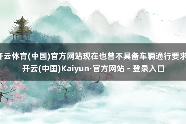开云体育(中国)官方网站现在也曾不具备车辆通行要求-开云(中国)Kaiyun·官方网站 - 登录入口
