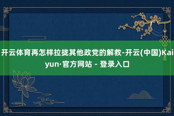 开云体育再怎样拉拢其他政党的解救-开云(中国)Kaiyun·官方网站 - 登录入口