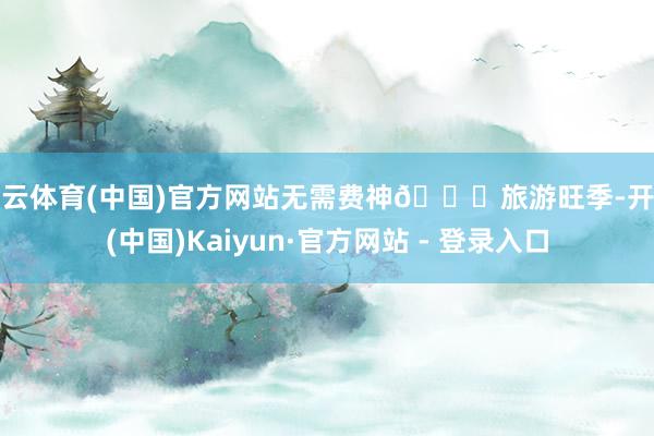 开云体育(中国)官方网站无需费神🚖旅游旺季-开云(中国)Kaiyun·官方网站 - 登录入口