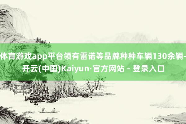 体育游戏app平台领有雷诺等品牌种种车辆130余辆-开云(中国)Kaiyun·官方网站 - 登录入口
