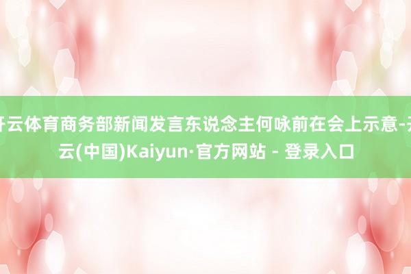 开云体育商务部新闻发言东说念主何咏前在会上示意-开云(中国)Kaiyun·官方网站 - 登录入口