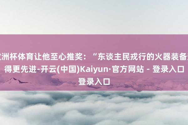 欧洲杯体育让他至心推奖：“东谈主民戎行的火器装备变得更先进-开云(中国)Kaiyun·官方网站 - 登录入口