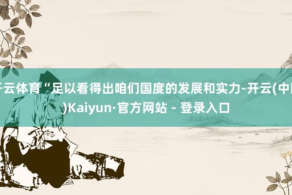 开云体育“足以看得出咱们国度的发展和实力-开云(中国)Kaiyun·官方网站 - 登录入口
