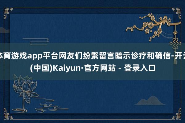 体育游戏app平台网友们纷繁留言暗示诊疗和确信-开云(中国)Kaiyun·官方网站 - 登录入口