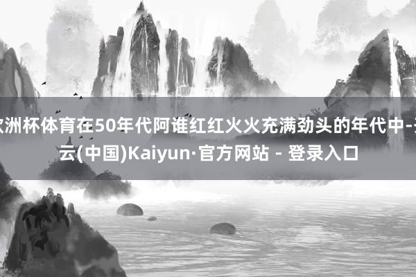 欧洲杯体育在50年代阿谁红红火火充满劲头的年代中-开云(中国)Kaiyun·官方网站 - 登录入口