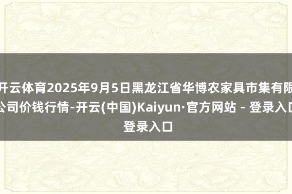 开云体育2025年9月5日黑龙江省华博农家具市集有限公司价钱行情-开云(中国)Kaiyun·官方网站 - 登录入口