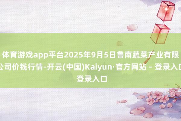 体育游戏app平台2025年9月5日鲁南蔬菜产业有限公司价钱行情-开云(中国)Kaiyun·官方网站 - 登录入口