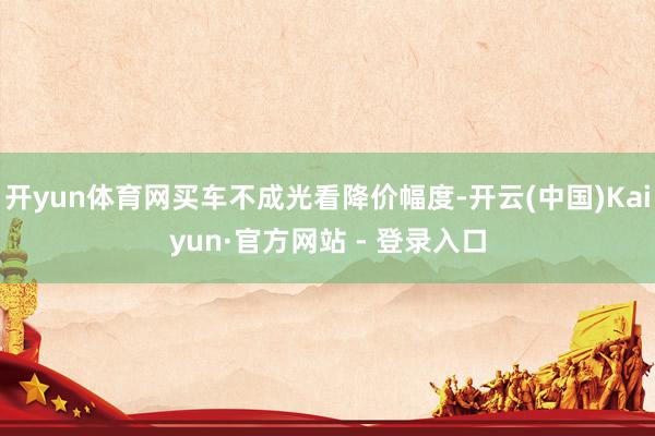 开yun体育网买车不成光看降价幅度-开云(中国)Kaiyun·官方网站 - 登录入口