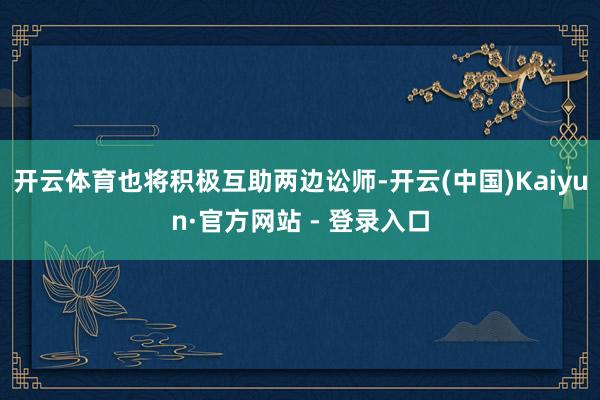开云体育也将积极互助两边讼师-开云(中国)Kaiyun·官方网站 - 登录入口
