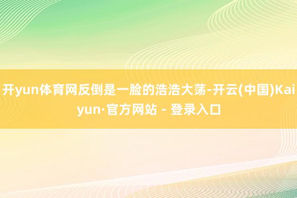 开yun体育网反倒是一脸的浩浩大荡-开云(中国)Kaiyun·官方网站 - 登录入口