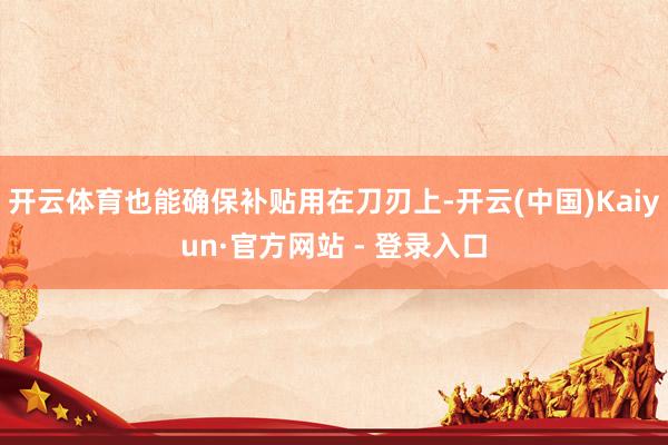 开云体育也能确保补贴用在刀刃上-开云(中国)Kaiyun·官方网站 - 登录入口